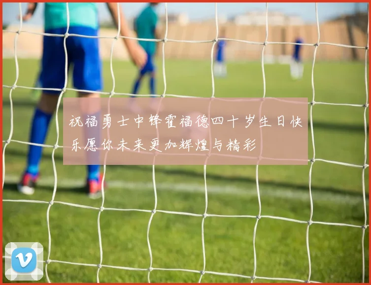 祝福勇士中锋霍福德四十岁生日快乐愿你未来更加辉煌与精彩