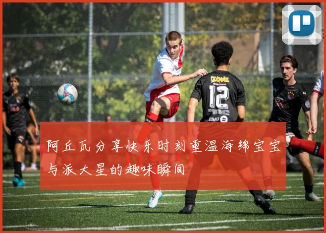 阿丘瓦分享快乐时刻重温海绵宝宝与派大星的趣味瞬间