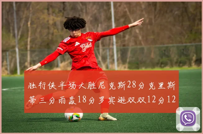 独行侠半场大胜尼克斯28分克里斯蒂三分雨轰18分罗宾逊双双12分12篮板表现出色