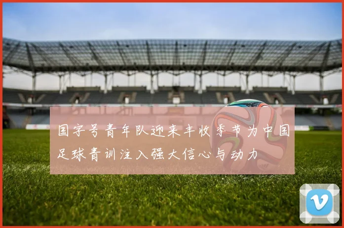 国字号青年队迎来丰收季节为中国足球青训注入强大信心与动力