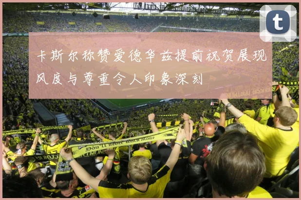 卡斯尔称赞爱德华兹提前祝贺展现风度与尊重令人印象深刻