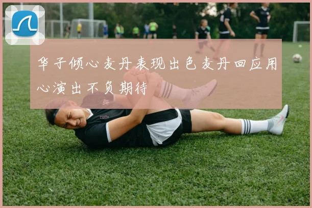 华子倾心麦丹表现出色麦丹回应用心演出不负期待