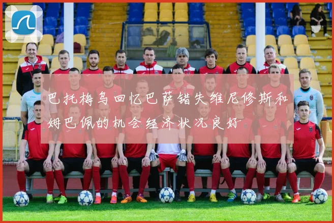 巴托梅乌回忆巴萨错失维尼修斯和姆巴佩的机会经济状况良好