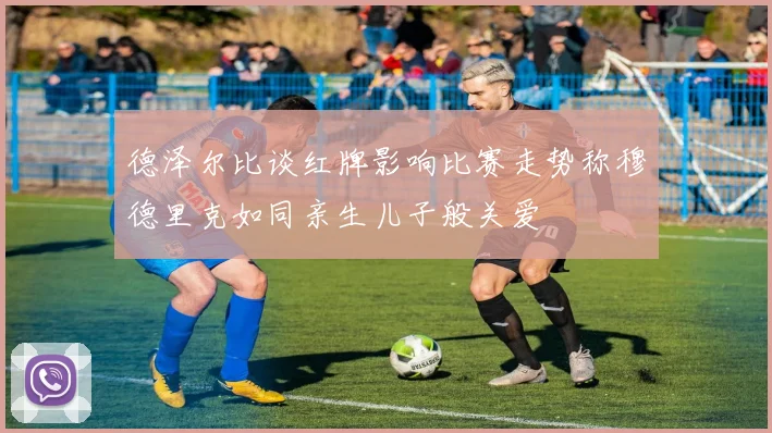 德泽尔比谈红牌影响比赛走势称穆德里克如同亲生儿子般关爱
