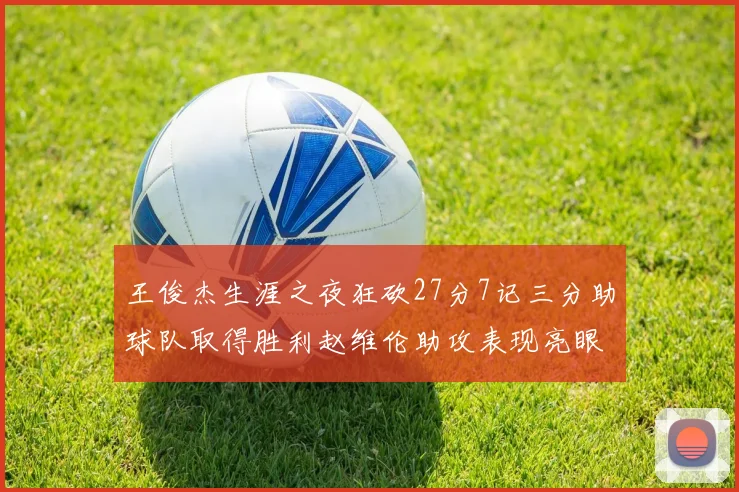 王俊杰生涯之夜狂砍27分7记三分助球队取得胜利赵维伦助攻表现亮眼