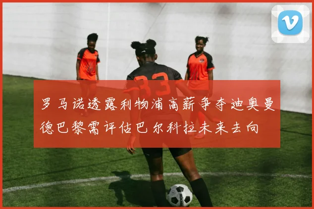 罗马诺透露利物浦高薪争夺迪奥曼德巴黎需评估巴尔科拉未来去向