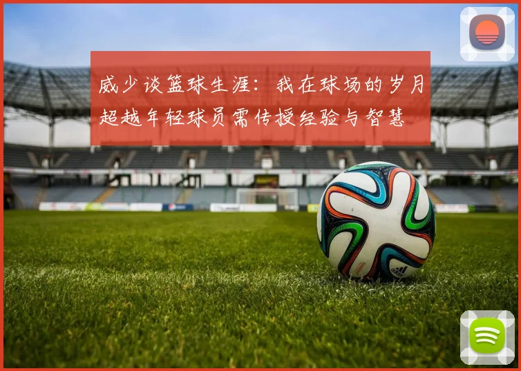 威少谈篮球生涯：我在球场的岁月超越年轻球员需传授经验与智慧