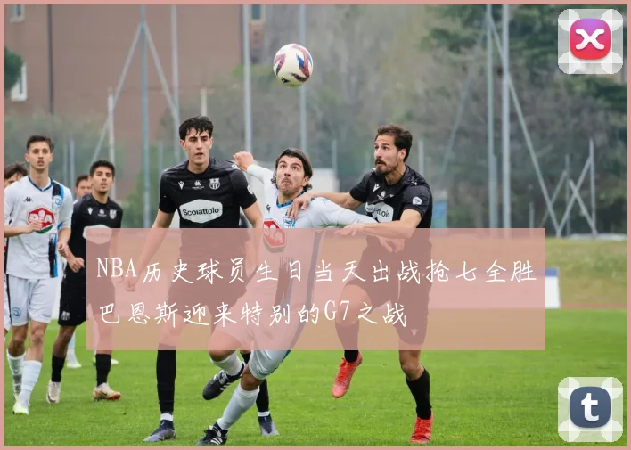 NBA历史球员生日当天出战抢七全胜巴恩斯迎来特别的G7之战