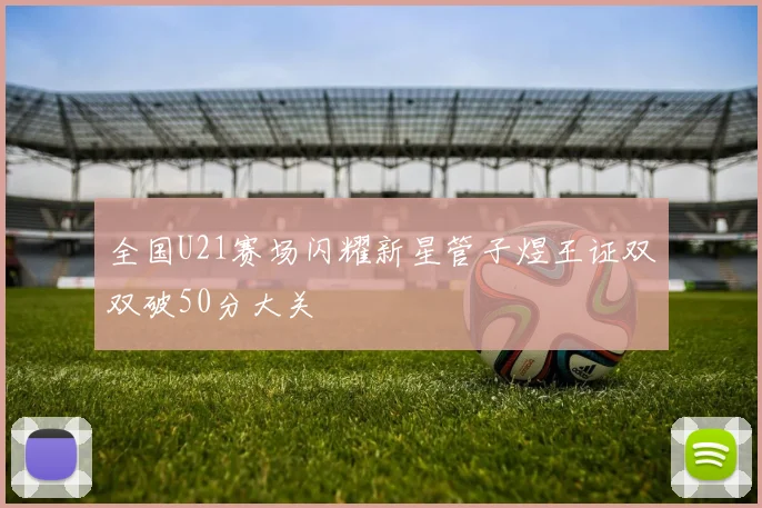 全国U21赛场闪耀新星管子煜王证双双破50分大关