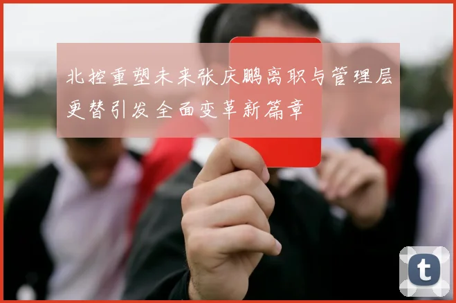 北控重塑未来张庆鹏离职与管理层更替引发全面变革新篇章
