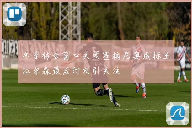 冬季转会窗口关闭塞梅尼奥成标王拉尔森最后时刻引关注