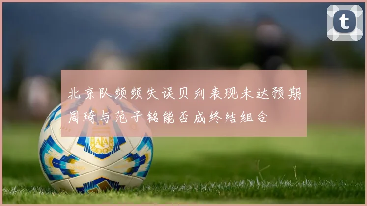 北京队频频失误贝利表现未达预期周琦与范子铭能否成终结组合