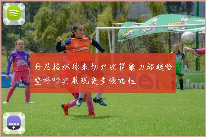 丹尼格林称米切尔攻筐能力超越哈登呼吁其展现更多侵略性