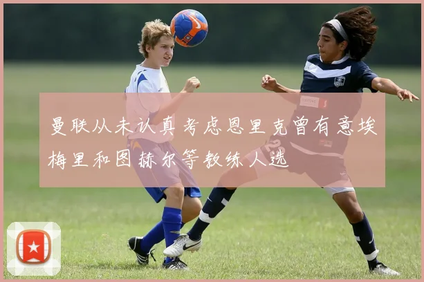 曼联从未认真考虑恩里克曾有意埃梅里和图赫尔等教练人选